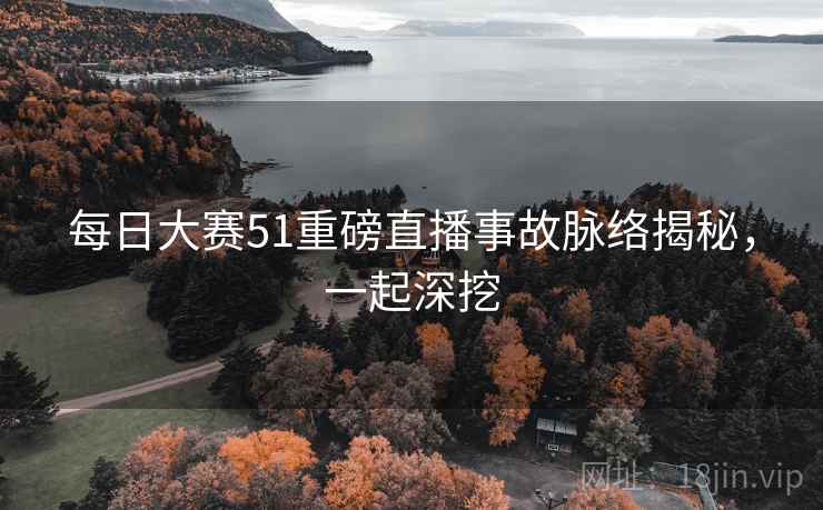 每日大赛51重磅直播事故脉络揭秘，一起深挖