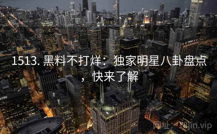 1513. 黑料不打烊：独家明星八卦盘点，快来了解