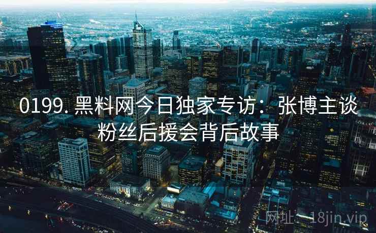 0199. 黑料网今日独家专访：张博主谈粉丝后援会背后故事