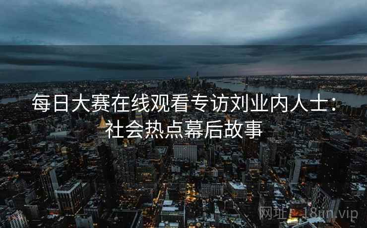 每日大赛在线观看专访刘业内人士：社会热点幕后故事