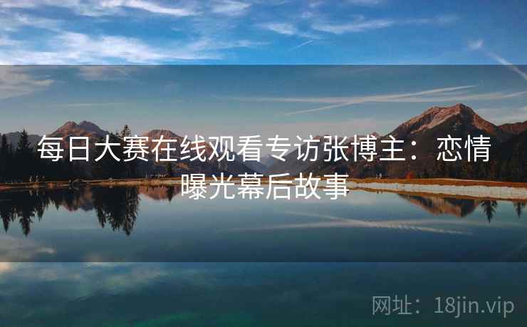 每日大赛在线观看专访张博主：恋情曝光幕后故事