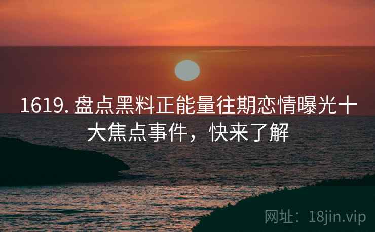 1619. 盘点黑料正能量往期恋情曝光十大焦点事件，快来了解