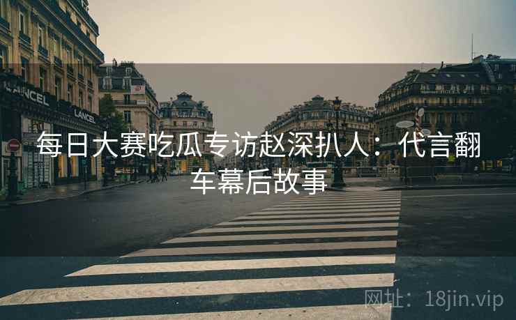 每日大赛吃瓜专访赵深扒人：代言翻车幕后故事