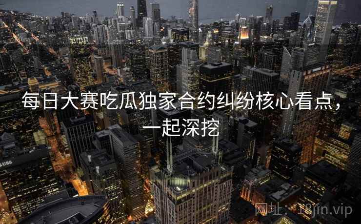 每日大赛吃瓜独家合约纠纷核心看点，一起深挖