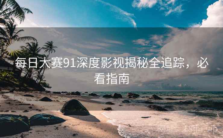 每日大赛91深度影视揭秘全追踪，必看指南