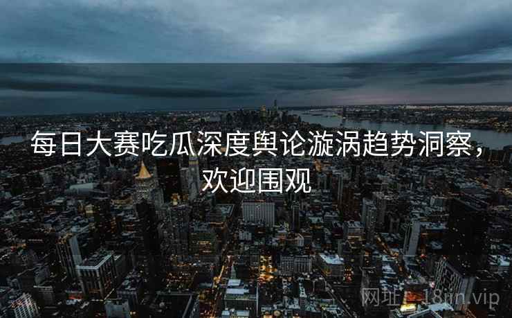 每日大赛吃瓜深度舆论漩涡趋势洞察，欢迎围观