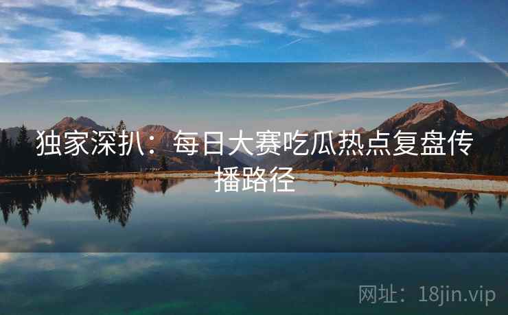 独家深扒：每日大赛吃瓜热点复盘传播路径
