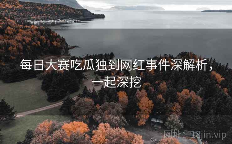 每日大赛吃瓜独到网红事件深解析，一起深挖
