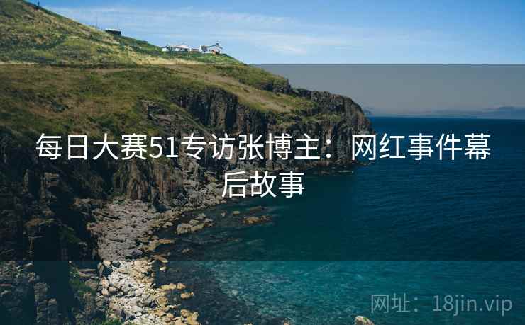 每日大赛51专访张博主：网红事件幕后故事