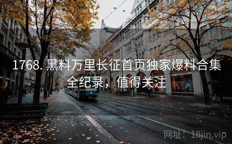 1768. 黑料万里长征首页独家爆料合集全纪录，值得关注