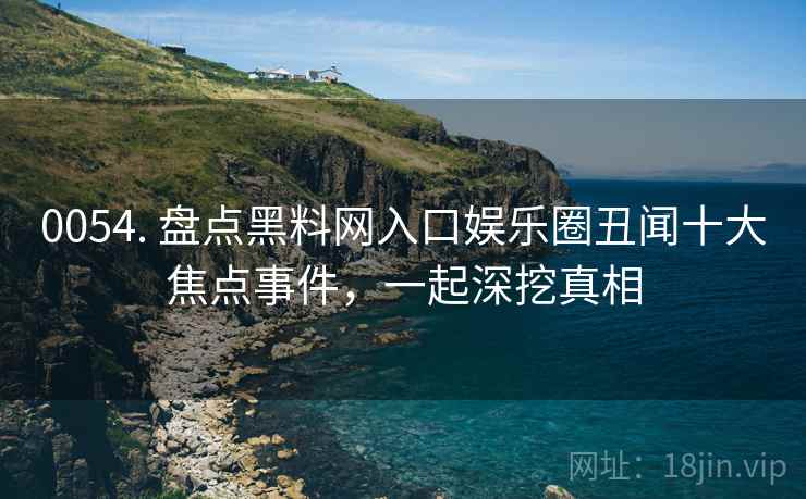 0054. 盘点黑料网入口娱乐圈丑闻十大焦点事件，一起深挖真相
