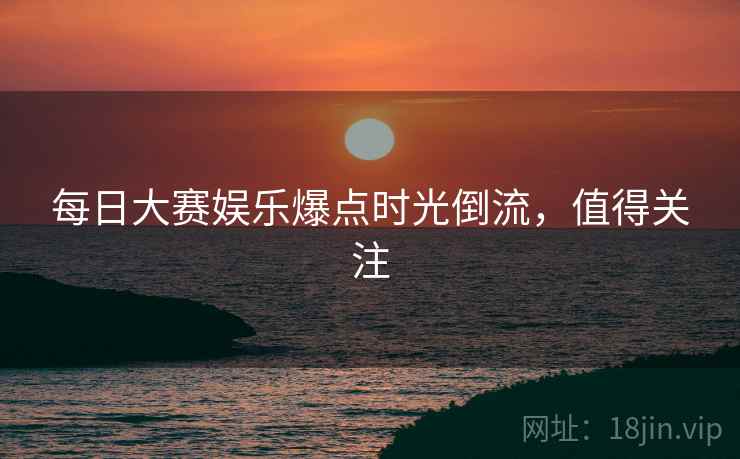 每日大赛娱乐爆点时光倒流，值得关注