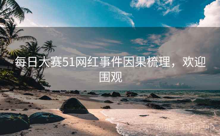 每日大赛51网红事件因果梳理，欢迎围观