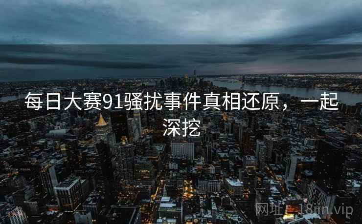 每日大赛91骚扰事件真相还原，一起深挖