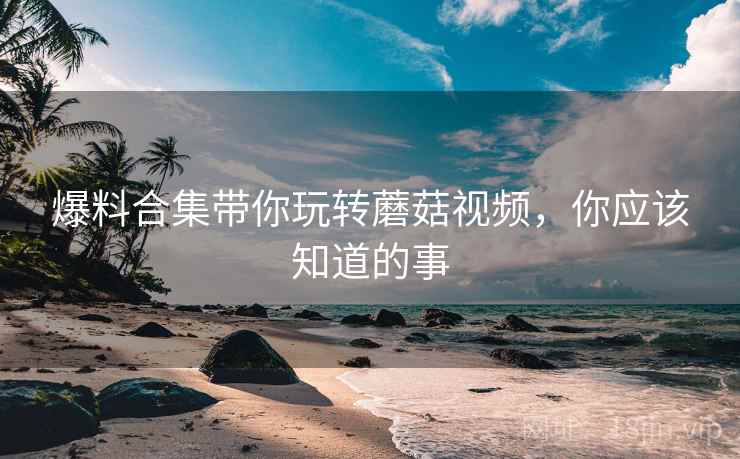 爆料合集带你玩转蘑菇视频，你应该知道的事