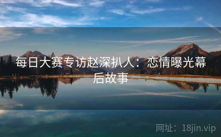 每日大赛专访赵深扒人：恋情曝光幕后故事