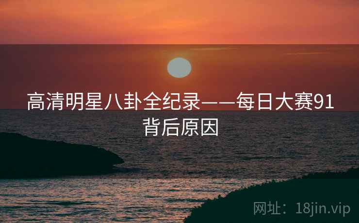 高清明星八卦全纪录——每日大赛91背后原因