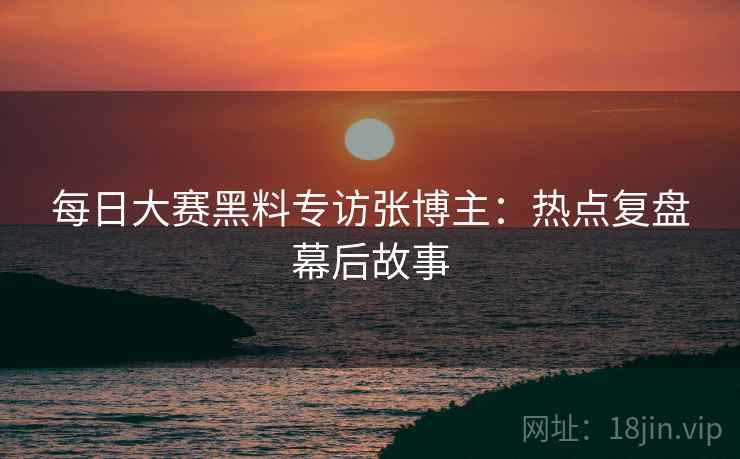 每日大赛黑料专访张博主：热点复盘幕后故事