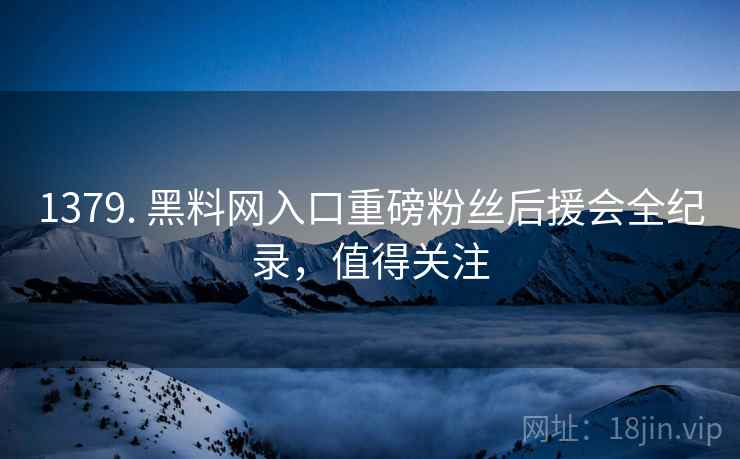 1379. 黑料网入口重磅粉丝后援会全纪录，值得关注