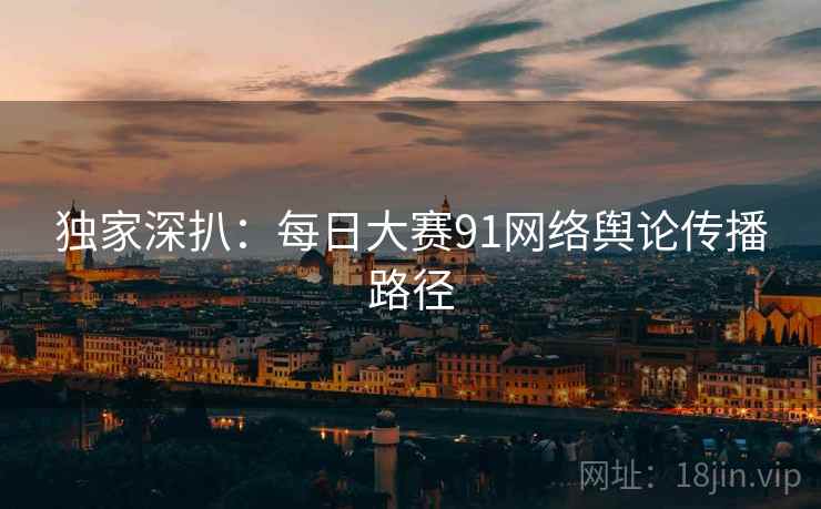 独家深扒：每日大赛91网络舆论传播路径